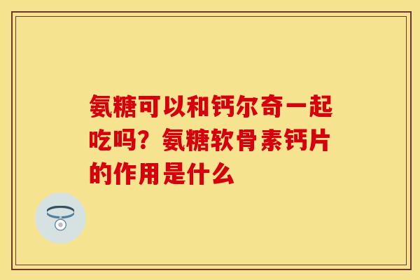 氨糖可以和钙尔奇一起吃吗？氨糖软骨素钙片的作用是什么