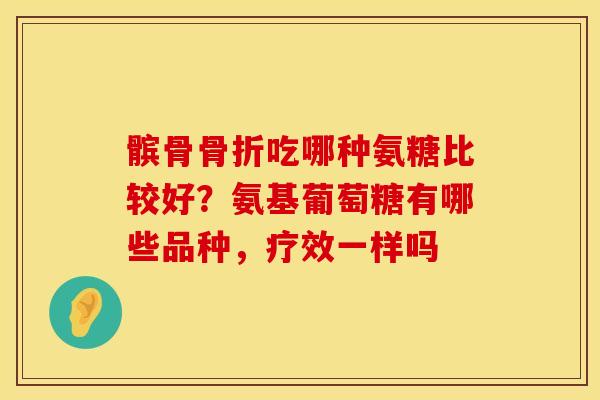 髌骨骨折吃哪种氨糖比较好？氨基葡萄糖有哪些品种，疗效一样吗
