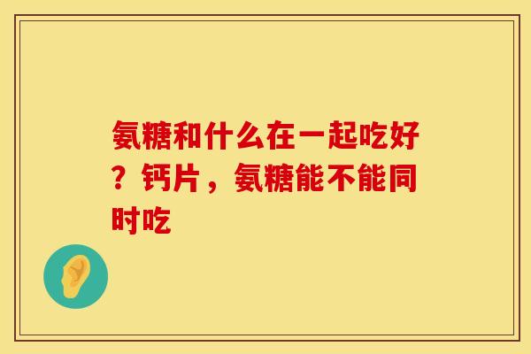 氨糖和什么在一起吃好？钙片，氨糖能不能同时吃