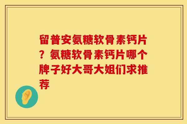 留普安氨糖软骨素钙片？氨糖软骨素钙片哪个牌子好大哥大姐们求推荐