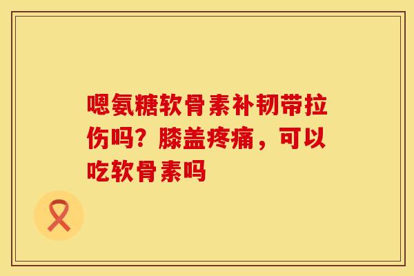 嗯氨糖软骨素补韧带拉伤吗？膝盖疼痛，可以吃软骨素吗