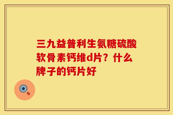 三九益普利生氨糖硫酸软骨素钙维d片？什么牌子的钙片好