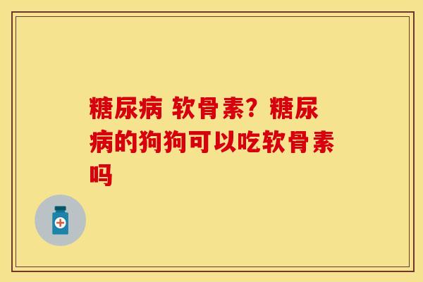 糖尿病 软骨素？糖尿病的狗狗可以吃软骨素吗