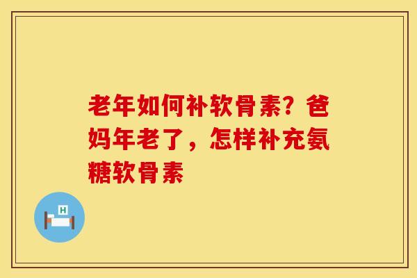 老年如何补软骨素？爸妈年老了，怎样补充氨糖软骨素