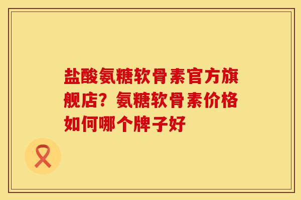盐酸氨糖软骨素官方旗舰店？氨糖软骨素价格如何哪个牌子好