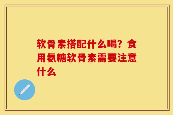 软骨素搭配什么喝？食用氨糖软骨素需要注意什么