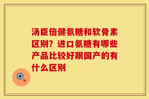 汤臣倍健氨糖和软骨素区别？进口氨糖有哪些产品比较好跟国产的有什么区别