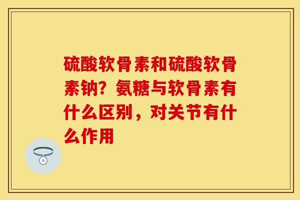 硫酸软骨素和硫酸软骨素钠？氨糖与软骨素有什么区别，对关节有什么作用