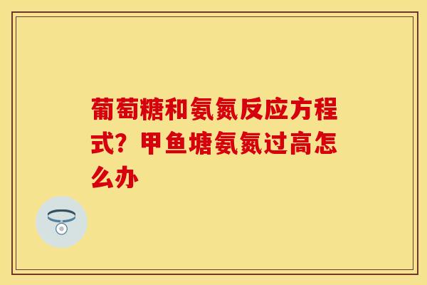 葡萄糖和氨氮反应方程式？甲鱼塘氨氮过高怎么办
