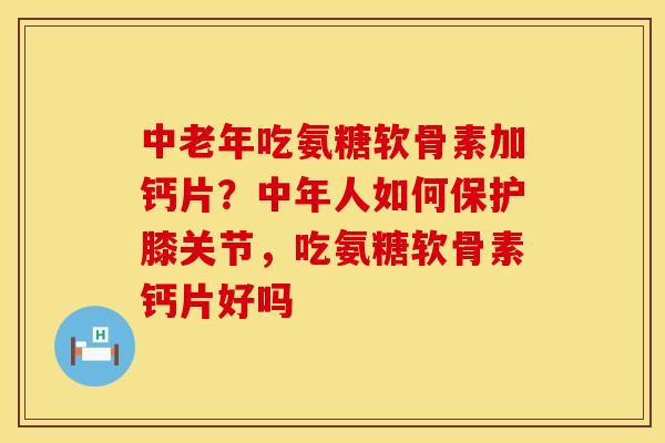 中老年吃氨糖软骨素加钙片？中年人如何保护膝关节，吃氨糖软骨素钙片好吗