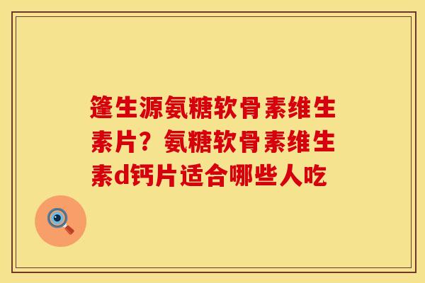 篷生源氨糖软骨素维生素片？氨糖软骨素维生素d钙片适合哪些人吃