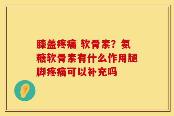 膝盖 软骨素?氨糖软骨素有什么作用腿脚可以补充吗 膝盖 软骨素?氨糖软骨素有什么作用腿脚可以补充吗