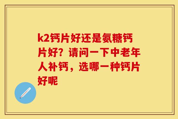 k2钙片好还是氨糖钙片好？请问一下中老年人补钙，选哪一种钙片好呢