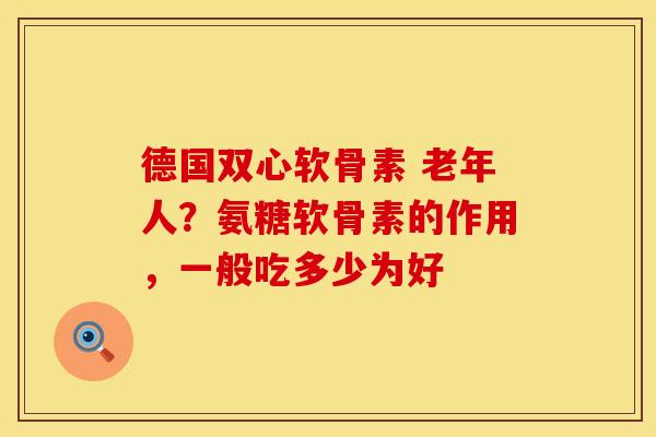 德国双心软骨素 老年人？氨糖软骨素的作用，一般吃多少为好