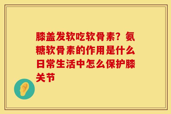 膝盖发软吃软骨素？氨糖软骨素的作用是什么日常生活中怎么保护膝关节