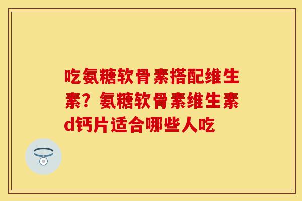 吃氨糖软骨素搭配维生素？氨糖软骨素维生素d钙片适合哪些人吃