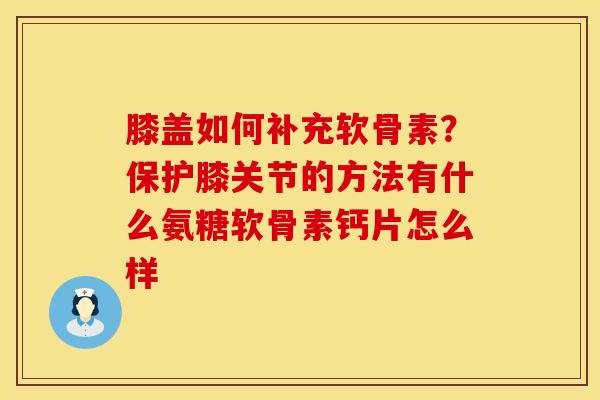 膝盖如何补充软骨素？保护膝关节的方法有什么氨糖软骨素钙片怎么样