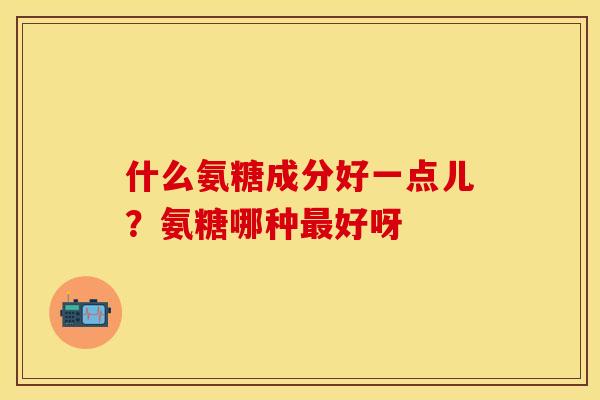 什么氨糖成分好一点儿？氨糖哪种最好呀