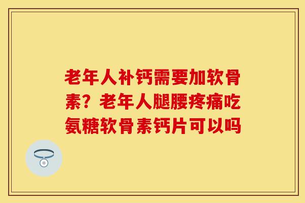 老年人补钙需要加软骨素？老年人腿腰疼痛吃氨糖软骨素钙片可以吗