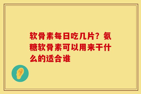 软骨素每日吃几片？氨糖软骨素可以用来干什么的适合谁