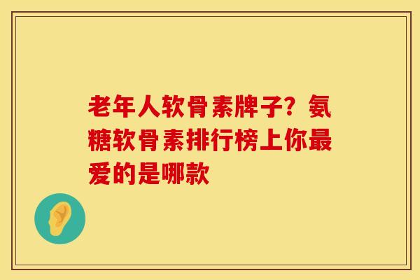 老年人软骨素牌子？氨糖软骨素排行榜上你最爱的是哪款