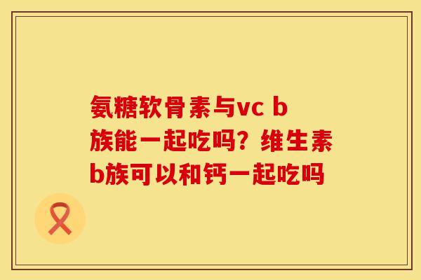 氨糖软骨素与vc b族能一起吃吗？维生素b族可以和钙一起吃吗