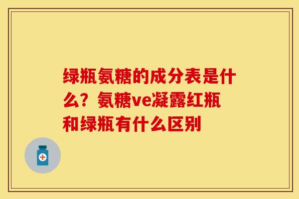 绿瓶氨糖的成分表是什么？氨糖ve凝露红瓶和绿瓶有什么区别