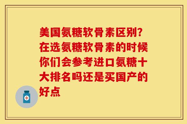 美国氨糖软骨素区别？在选氨糖软骨素的时候你们会参考进口氨糖十大排名吗还是买国产的好点