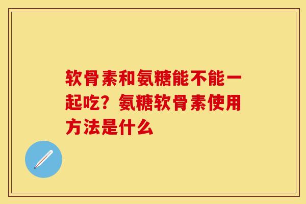 软骨素和氨糖能不能一起吃？氨糖软骨素使用方法是什么