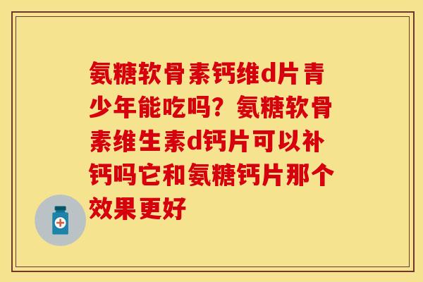 氨糖软骨素钙维d片青少年能吃吗？氨糖软骨素维生素d钙片可以补钙吗它和氨糖钙片那个效果更好