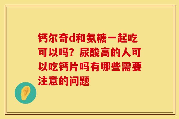 钙尔奇d和氨糖一起吃可以吗?尿酸高的人可以吃钙片吗有哪些需要注意的问题 钙尔奇d和氨糖一起吃可以吗?尿酸高的人可以吃钙片吗有哪些需要注意的问题