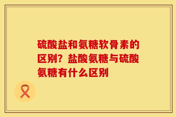 硫酸盐和氨糖软骨素的区别？盐酸氨糖与硫酸氨糖有什么区别