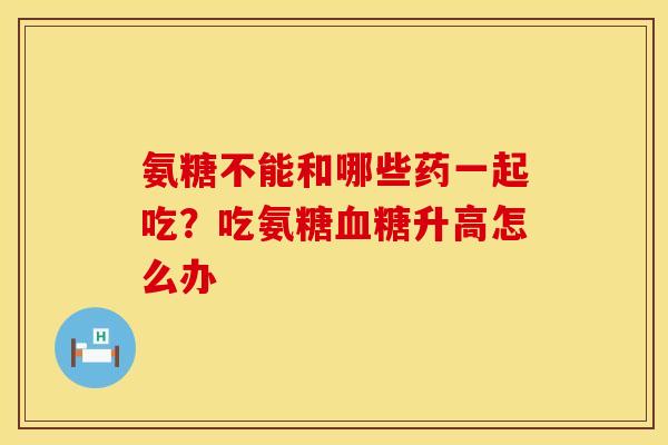 氨糖不能和哪些药一起吃？吃氨糖血糖升高怎么办