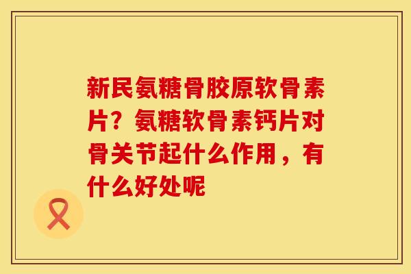 新民氨糖骨胶原软骨素片？氨糖软骨素钙片对骨关节起什么作用，有什么好处呢