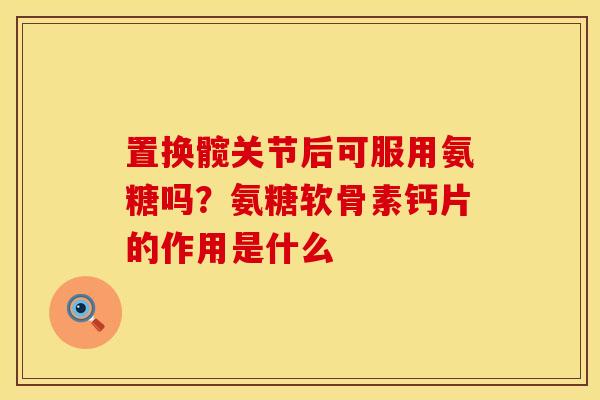 置换髋关节后可服用氨糖吗？氨糖软骨素钙片的作用是什么