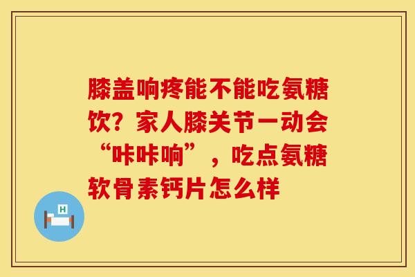 膝盖响疼能不能吃氨糖饮？家人膝关节一动会“咔咔响”，吃点氨糖软骨素钙片怎么样
