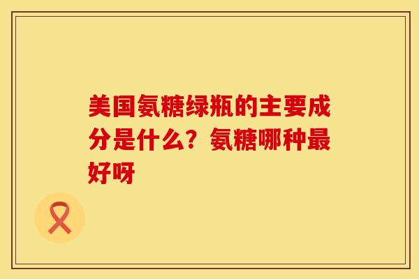 美国氨糖绿瓶的主要成分是什么？氨糖哪种最好呀