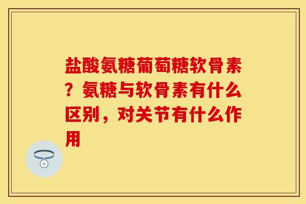 盐酸氨糖葡萄糖软骨素？氨糖与软骨素有什么区别，对关节有什么作用