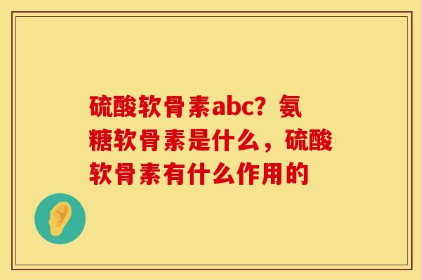 硫酸软骨素abc？氨糖软骨素是什么，硫酸软骨素有什么作用的