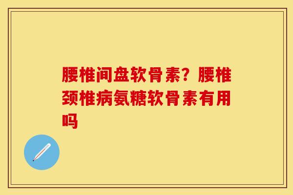 腰椎间盘软骨素？腰椎颈椎病氨糖软骨素有用吗