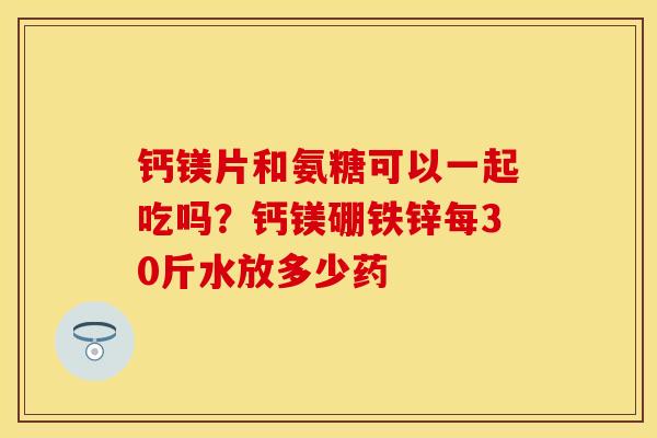 钙镁片和氨糖可以一起吃吗？钙镁硼铁锌每30斤水放多少药