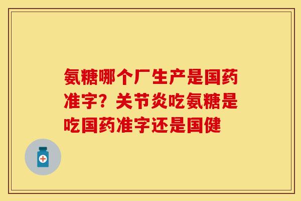 氨糖哪个厂生产是国药准字？关节炎吃氨糖是吃国药准字还是国健