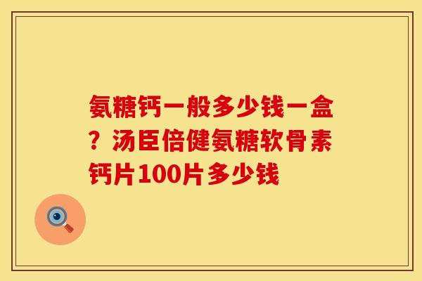 氨糖钙一般多少钱一盒？汤臣倍健氨糖软骨素钙片100片多少钱