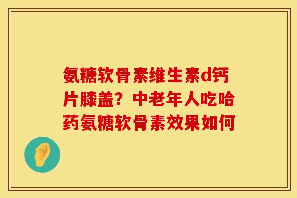 氨糖软骨素维生素d钙片膝盖？中老年人吃哈药氨糖软骨素效果如何