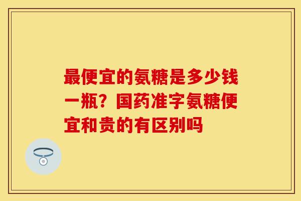 最便宜的氨糖是多少钱一瓶？国药准字氨糖便宜和贵的有区别吗