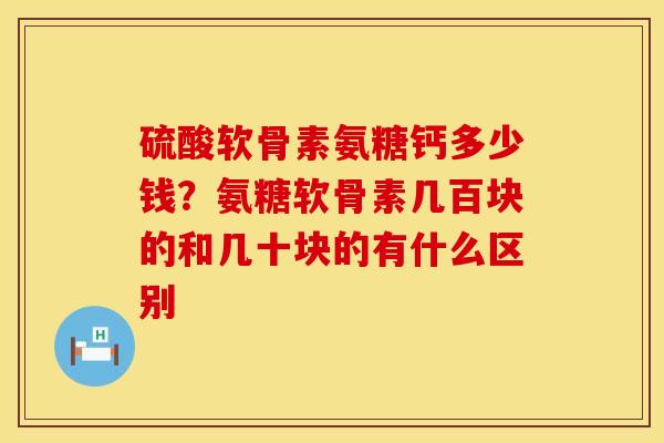 硫酸软骨素氨糖钙多少钱？氨糖软骨素几百块的和几十块的有什么区别