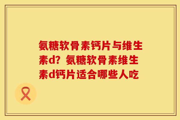氨糖软骨素钙片与维生素d？氨糖软骨素维生素d钙片适合哪些人吃