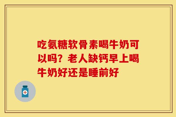 吃氨糖软骨素喝牛奶可以吗？老人缺钙早上喝牛奶好还是睡前好