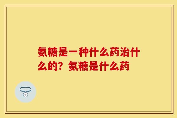氨糖是一种什么药治什么的?氨糖是什么药