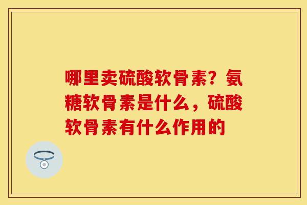 哪里卖硫酸软骨素?氨糖软骨素是什么,硫酸软骨素有什么作用的